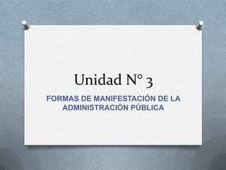 Unidad N° 3
FORMAS DE MANIFESTACIÓN DE LA
   ADMINISTRACIÓN PÚBLICA
 