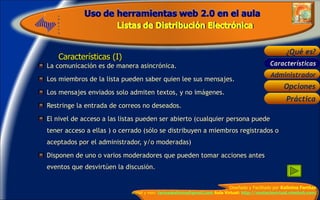 Características (I) La comunicación es de manera asincrónica. Los miembros de la lista pueden saber quien lee sus mensajes. Los mensajes enviados solo admiten textos, y no imágenes. Restringe la entrada de correos no deseados. El nivel de acceso a las listas pueden ser abierto (cualquier persona puede tener acceso a ellas ) o cerrado (sólo se distribuyen a miembros registrados o aceptados por el administrador, y/o moderadas) Disponen de uno o varios moderadores que pueden tomar acciones antes eventos que desvirtúen la discusión. Características 