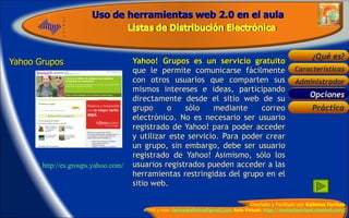 Yahoo Grupos  Yahoo! Grupos es un servicio gratuito  que le permite comunicarse fácilmente con otros usuarios que comparten sus mismos intereses e ideas, participando directamente desde el sitio web de su grupo o sólo mediante correo electrónico. No es necesario ser usuario registrado de Yahoo! para poder acceder y utilizar este servicio. Para poder crear un grupo, sin embargo, debe ser usuario registrado de Yahoo! Asimismo, sólo los usuarios registrados pueden acceder a las herramientas restringidas del grupo en el sitio web.  Opciones  http://es.groups.yahoo.com/ 