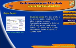 Google Grupos  Grupos de Google  sirve para ayudar a los usuarios a estar en contacto con otras personas, acceder a información y comunicarse de forma efectiva por correo electrónico e Internet. Ya hay una nueva versión esperándote. Modestia aparte… es nueva y mejor.    http://groups.google.com/ Opciones 
