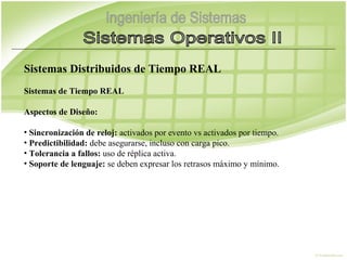 Sistemas Distribuidos de Tiempo REAL
Sistemas de Tiempo REAL

Aspectos de Diseño:

• Sincronización de reloj: activados por evento vs activados por tiempo.
• Predictibilidad: debe asegurarse, incluso con carga pico.
• Tolerancia a fallos: uso de réplica activa.
• Soporte de lenguaje: se deben expresar los retrasos máximo y mínimo.
 
