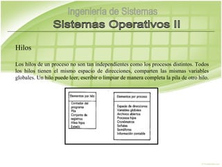 Hilos

Los hilos de un proceso no son tan independientes como los procesos distintos. Todos
los hilos tienen el mismo espacio de direcciones, comparten las mismas variables
globales. Un hilo puede leer, escribir o limpiar de manera completa la pila de otro hilo.
 