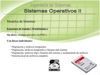 Modelos de Sistemas

Estaciones de trabajo ( WorkStation ):

Sin disco: arranque por red ( via PXE )

Con discos individuales:

   • Paginación y archivos temporales
   • Paginación, archivos temporales y binarios del sistema
   • Paginación, archivos tmp y binarios del sistema y ocultamiento de archivos
   • Sistema local de archivos completo
 