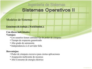 Modelos de Sistemas

Estaciones de trabajo ( WorkStation ):

Con discos individuales:
Ventajas:
   • Los usuarios tienen cantidad fija de poder de cómputo
   • Tiempo de respuesta garantizado
   • Alto grado de autonomía
   • Independencia si el servidor falla

Desventajas:
   • Poder de cómputo excesivo para ciertas aplicaciones
   • Asignación ineficiente de recursos
   • Alto Consumo de energía eléctrica
 