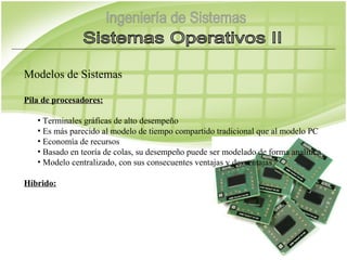 Modelos de Sistemas

Pila de procesadores:

   • Terminales gráficas de alto desempeño
   • Es más parecido al modelo de tiempo compartido tradicional que al modelo PC
   • Economía de recursos
   • Basado en teoría de colas, su desempeño puede ser modelado de forma analítica
   • Modelo centralizado, con sus consecuentes ventajas y desventajas

Híbrido:
 