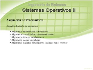 Asignación de Procesadores
Aspectos de diseño de asignación:

   • Algoritmos deterministas vs heurísticos
   • Algoritmos centralizados vs descentralizados
   • Algoritmos óptimos vs subóptimos
   • Algoritmos locales vs globales
   • Algoritmos iniciados por emisor vs iniciados por el receptor
 