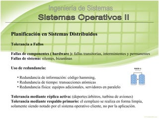 Planificación en Sistemas Distribuidos
Tolerancia a Fallos

Fallas de componentes ( hardware ): fallas transitorias, intermintentes y permanentes
Fallas de sistema: silentes, bizantinas

Uso de redundancia:

   • Redundancia de información: código hamming,
   • Redundancia de tiempo: transacciones atómicas
   • Redundancia física: equipos adicionales, servidores en paralelo

Tolerancia mediante réplica activa: (deportes:árbitros, turbina de aviones)
Tolerancia mediante respaldo primario: el eemplazo se realiza en forma limpia,
solamente siendo notado por el sistema operativo cliente, no por la aplicación.
 