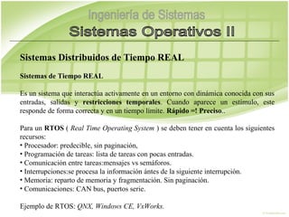 Sistemas Distribuidos de Tiempo REAL
Sistemas de Tiempo REAL

Es un sistema que interactúa activamente en un entorno con dinámica conocida con sus
entradas, salidas y restricciones temporales. Cuando aparece un estímulo, este
responde de forma correcta y en un tiempo límite. Rápido =! Preciso..

Para un RTOS ( Real Time Operating System ) se deben tener en cuenta los siguientes
recursos:
• Procesador: predecible, sin paginación,
• Programación de tareas: lista de tareas con pocas entradas.
• Comunicación entre tareas:mensajes vs semáforos.
• Interrupciones:se procesa la información ántes de la siguiente interrupción.
• Memoria: reparto de memoria y fragmentación. Sin paginación.
• Comunicaciones: CAN bus, puertos serie.

Ejemplo de RTOS: QNX, Windows CE, VxWorks.
 