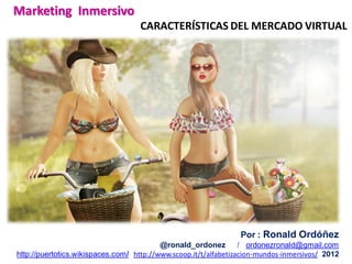 Marketing Inmersivo
                                    CARACTERÍSTICAS DEL MERCADO VIRTUAL




                                                                 Por : Ronald Ordóñez
                                          @ronald_ordonez         / ordonezronald@gmail.com
http://puertotics.wikispaces.com/ http://www.scoop.it/t/alfabetizacion-mundos-inmersivos/ 2012
 