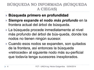03/04/2014FCT - UNCA Ing. Héctor Estigarribia4
 Búsqueda primero en profundidad
 Siempre expande el nodo más profundo en la
frontera actual del árbol de búsqueda.
 La búsqueda procede inmediatamente al nivel
más profundo del árbol de bús-queda, donde los
nodos no tienen ningún sucesor.
 Cuando esos nodos se expanden, son quitados
de la frontera, así entonces la búsqueda
«retrocede» al siguiente nodo más su-perficial
que todavía tenga sucesores inexplorados.
BÚSQUEDA NO INFORMADA (BÚSQUEDA
A CIEGAS)
 