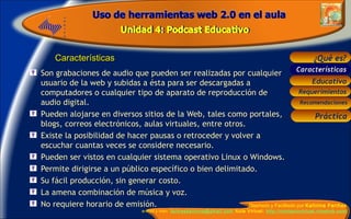 Características Son grabaciones de audio que pueden ser realizadas por cualquier usuario de la web y subidas a ésta para ser descargadas a computadores o cualquier tipo de aparato de reproducción de audio digital. Pueden alojarse en diversos sitios de la Web, tales como portales,  blogs, correos electrónicos, aulas virtuales, entre otros. Existe la posibilidad de hacer pausas o retroceder y volver a escuchar cuantas veces se considere necesario. Pueden ser vistos en cualquier sistema operativo Linux o Windows. Permite dirigirse a un público específico o bien delimitado.   Su fácil producción, sin generar costo. La amena combinación de música y voz. No requiere horario de emisión. Características 