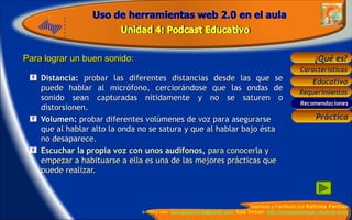 Distancia:  probar las diferentes distancias desde las que se puede hablar al micrófono, cerciorándose que las ondas de sonido sean capturadas nítidamente y no se saturen o distorsionen. Volumen:  probar diferentes volúmenes de voz para asegurarse que al hablar alto la onda no se satura y que al hablar bajo ésta no desaparece.  Escuchar la propia voz con unos audífonos,  para conocerla y empezar a habituarse a ella es una de las mejores prácticas que puede realizar.  Para lograr un buen sonido: Recomendaciones 