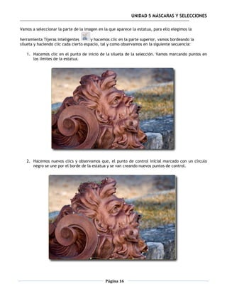 UNIDAD 5 MÁSCARAS Y SELECCIONES

Vamos a seleccionar la parte de la imagen en la que aparece la estatua, para ello elegimos la

herramienta Tijeras inteligentes       y hacemos clic en la parte superior, vamos bordeando la
silueta y haciendo clic cada cierto espacio, tal y como observamos en la siguiente secuencia:

   1. Hacemos clic en el punto de inicio de la silueta de la selección. Vamos marcando puntos en
      los límites de la estatua.




   2. Hacemos nuevos clics y observamos que, el punto de control inicial marcado con un círculo
      negro se une por el borde de la estatua y se van creando nuevos puntos de control.




                                              Página 16
 