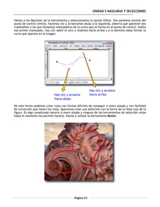 UNIDAD 5 MÁSCARAS Y SELECCIONES

Vamos a las Opciones de la herramienta y seleccionamos la opción Editar. Nos ponemos encima del
punto de control central, hacemos clic y arrastramos abajo a la izquierda, observa que aparecen dos
cuadraditos a los que llamamos manejadores de la curva que se forma en el punto de control. Suelta
ese primer manejador, haz clic sobre el otro y muévelo hacia arriba y a la derecha hasta formar la
curva que aparece en la imagen.




De esta forma podemos crear rutas con formas difíciles de conseguir a mano alzada y con facilidad
de corrección que tienen las rutas. Queremos crear una selección con la forma de la línea roja de la
figura. Es algo complicado hacerlo a mano alzada y ninguna de las herramientas de selección vistas
hasta el momento nos permite hacerlo. Vamos a utilizar la herramienta Bézier.




                                             Página 23
 