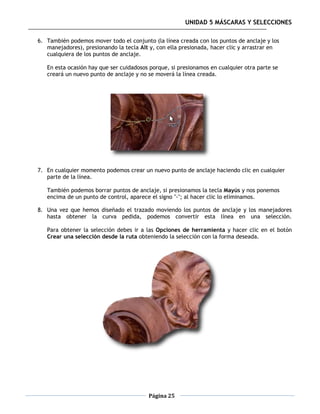 UNIDAD 5 MÁSCARAS Y SELECCIONES

6. También podemos mover todo el conjunto (la línea creada con los puntos de anclaje y los
   manejadores), presionando la tecla Alt y, con ella presionada, hacer clic y arrastrar en
   cualquiera de los puntos de anclaje.

   En esta ocasión hay que ser cuidadosos porque, si presionamos en cualquier otra parte se
   creará un nuevo punto de anclaje y no se moverá la línea creada.




7. En cualquier momento podemos crear un nuevo punto de anclaje haciendo clic en cualquier
   parte de la línea.

   También podemos borrar puntos de anclaje, si presionamos la tecla Mayús y nos ponemos
   encima de un punto de control, aparece el signo "-"; al hacer clic lo eliminamos.

8. Una vez que hemos diseñado el trazado moviendo los puntos de anclaje y los manejadores
   hasta obtener la curva pedida, podemos convertir esta línea en una selección.

   Para obtener la selección debes ir a las Opciones de herramienta y hacer clic en el botón
   Crear una selección desde la ruta obteniendo la selección con la forma deseada.




                                         Página 25
 