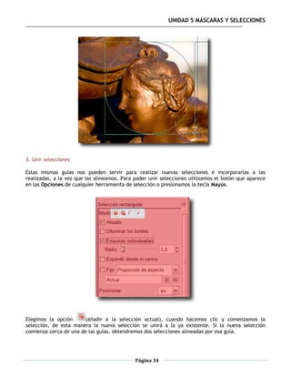 UNIDAD 5 MÁSCARAS Y SELECCIONES




3. Unir selecciones

Estas mismas guías nos pueden servir para realizar nuevas selecciones e incorporarlas a las
realizadas, a la vez que las alineamos. Para poder unir selecciones utilizamos el botón que aparece
en las Opciones de cualquier herramienta de selección o presionamos la tecla Mayús.




Elegimos la opción      (añadir a la selección actual), cuando hacemos clic y comenzamos la
selección, de esta manera la nueva selección se unirá a la ya existente. Si la nueva selección
comienza cerca de una de las guías, obtendremos dos selecciones alineadas por esa guía.




                                             Página 34
 