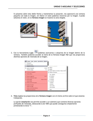 UNIDAD 5 MÁSCARAS Y SELECCIONES


   Si pulsamos sobre esta doble flecha y mantenemos la pulsación, nos aparecerá una ventana
   pequeña con toda la imagen, sin liberar el ratón podemos movernos por la imagen. Cuando
   soltamos el ratón, en la Ventana imagen se muestra la zona elegida.




3. Con la herramienta Lupa          podemos acercarnos o alejarnos de la imagen dentro de la
   ventana. También podemos acceder al menú de la Ventana Imagen Ver que nos proporciona
   distintas opciones de visionado de la imagen.




4. Vista nueva nos proporciona otra Ventana imagen con el mismo archivo sobre el que estamos
   trabajando.

   La opción Ampliación nos permite acceder a un submenú que contiene diversas opciones
   prefijadas de visionado, destacando la de 100% que puede conseguirse simplemente
   presionando la tecla "1".




                                        Página 4
 