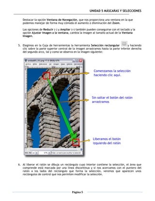 UNIDAD 5 MÁSCARAS Y SELECCIONES

   Destacar la opción Ventana de Navegación, que nos proporciona una ventana en la que
   podemos manejar de forma muy cómoda el aumento o disminución del Zoom.

   Las opciones de Reducir (-) y Ampliar (+) también pueden conseguirse con el teclado y la
   opción Ajustar imagen a la ventana, cambia la imagen al tamaño actual de la Ventana
   Imagen.


5. Elegimos en la Caja de herramientas la herramienta Selección rectangular           y haciendo
   clic sobre la parte superior central de la imagen arrastramos hasta la parte inferior derecha
   del segundo arco, tal y como se observa en la imagen siguiente:




6. Al liberar el ratón se dibuja un rectángulo cuyo interior contiene la selección, el área que
   comprende está marcada por una línea discontinua y si nos acercamos con el puntero del
   ratón a los lados del rectángulo que forma la selección, veremos que aparecen unos
   rectángulos de control que nos permiten modificar la selección.




                                         Página 5
 
