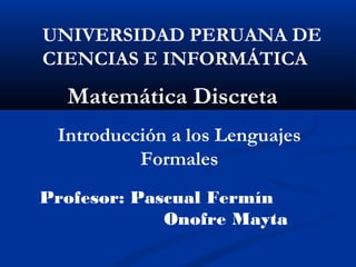 UNIVERSIDAD PERUANA DE
CIENCIAS E INFORMÁTICA

Matemática Discreta
Introducción a los Lenguajes
Formales
Profesor: Pascual Fermín
Onofre Mayta

 