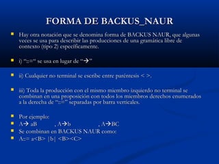 FORMA DE BACKUS_NAUR


Hay otra notación que se denomina forma de BACKUS NAUR, que algunas
veces se usa para describir las producciones de una gramática libre de
contexto (tipo 2) específicamente.



i) “::=“ se usa en lugar de “”



ii) Cualquier no terminal se escribe entre paréntesis < >.



iii) Toda la producción con el mismo miembro izquierdo no terminal se
combinan en una proposición con todos los miembros derechos enumerados
a la derecha de “::=” separadas por barra verticales.



Por ejemplo:
A aB
, Ab
, ABC
Se combinan en BACKUS NAUR como:
A::= a<B> |b| <B><C>





 