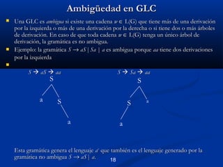 Ambigüedad en GLC




Una GLC es ambigua si existe una cadena w ∈ L(G) que tiene más de una derivación
por la izquierda o más de una derivación por la derecha o si tiene dos o más árboles
de derivación. En caso de que toda cadena w ∈ L(G) tenga un único árbol de
derivación, la gramática es no ambigua.
Ejemplo: la gramática S → aS | Sa | a es ambigua porque aa tiene dos derivaciones
por la izquierda



S  aS  aa

S  Sa  aa

S

a

S
S

S
a

a

a

Esta gramática genera el lenguaje a+ que también es el lenguaje generado por la
gramática no ambigua S → aS | a.
18

 