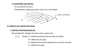 4.4 DIVISORIA (SALIENTE)
Es una porción de cerro.
Característica: Separa las aguas hacia una u otra ladera.
5.5 DIBUJO DE CURVAS DE NIVEL
1. PARTES PROPORCIONALES
Recomendación: Trabajar de menor cota a mayor cota.
𝐷
𝐻
=
𝑑
ℎ
Donde: D = Distancia entre puntos de cotas conocidas.
H = Diferencia de cotas.
d = Distancia de sección partiendo de un punto conocido.
h = Sección de cotas.
 