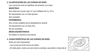 2. CLASIFICACIÓN DE LAS CURVAS DE NIVEL
Las curvas de nivel se clasifican de acuerdo a su trazo:
MAESTRAS
Son todas las curvas cuya “e” son múltiplos de 5 y 10 m.
Se representan con un trazo grueso.
Son acotadas.
INTERMEDIAS
Son curvas múltiplos de la equidistancia vertical.
Se representan con un trazo fino.
No son acotadas.
MEDIA EQUIDISTANCIA
Se utilizan en terrenos muy llanos.
3. CARACTERÍSTICAS DE LAS CURVAS DE NIVEL
Entre las más importantes:
- Las curvas de nivel nunca se cortan.
- En todo plano, toda curva de nivel es cerrada, sea dentro o fuera de él.
 