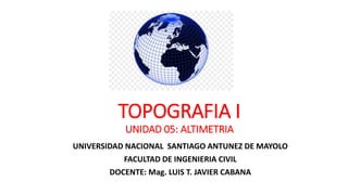 TOPOGRAFIA I
UNIDAD 05: ALTIMETRIA
UNIVERSIDAD NACIONAL SANTIAGO ANTUNEZ DE MAYOLO
FACULTAD DE INGENIERIA CIVIL
DOCENTE: Mag. LUIS T. JAVIER CABANA
 