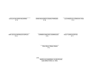 ________________________________ ___________________________________ ________________________________
CECILIA SALAZAR NACARINO DIANA MILAGROS CESIAS PAREDES LUZ ANGÉLICA CÓRDOVA VIGO
5° A 5° B 5° C
_______________________________ __________________________________ ____________________
ANA CECILIA MORALES ESPEJO CARMEN SANCHEZ DOMINGUEZ VIULIT GARCIA REYES
5° D 5° E 5° F
__________________________
Silvia María Villalaz Zelada
5° G
V°B° _____________________________________
MARÍA ALEJANDRINA JULIÁN ROJAS
SUB DIRECTORA I.E. VIRÚ
 