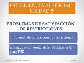 PROBLEMAS DE SATISFACCIÓN
DE RESTRICCIONES
10/04/2014 1FCT - UNCA Ing. Héctor Estigarribia
INTELIGENCIA ARTIFICIAL -
UNIDAD 5:
Problemas de satisfacción de restricciones
Búsqueda con vuelta atrás (Backtracking)
para PSR
 