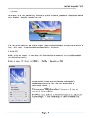 UNIDAD 6 LOS FILTROS

2. Ruido HSV

De acuerdo con el tono, saturación y brillo de los píxeles existentes, añade más o menos cantidad de
ruido. Podemos configurar las modificaciones.




Este filtro esparce el ruido por toda la imagen, habiendo elegido el radio sobre el que esparcirlo. A
mayor radio, mayor ruido y el esparcimiento es añadido a los píxeles.

3. Ruido RGB

Añade ruido a una imagen y lo mezcla con ella. Puede utilizarse para crear fondos de páginas webs
con motivos interesantes.

Se accede a este filtro desde menú Filtros --> Ruido --> Esparcir por RGB.




                                Los parámetros pueden ajustarse de modo independiente,
                                proporcionando ruido de color cuyo valor aumentemos o
                                disminuimos entre 0 y 1.

                                Si desactivamos "RGB Independiente" los cursores de color se
                                mueven de forma conjunta.

                                En la Vista previa podemos comprobar el ruido que se producirá en
                                nuestra imagen. En este caso trabajando sobre un fondo blanco.




                                              Página 9
 