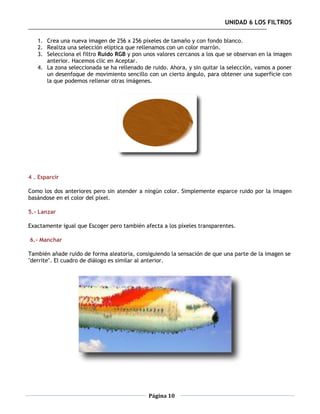 UNIDAD 6 LOS FILTROS

   1. Crea una nueva imagen de 256 x 256 píxeles de tamaño y con fondo blanco.
   2. Realiza una selección elíptica que rellenamos con un color marrón.
   3. Selecciona el filtro Ruido RGB y pon unos valores cercanos a los que se observan en la imagen
      anterior. Hacemos clic en Aceptar.
   4. La zona seleccionada se ha rellenado de ruido. Ahora, y sin quitar la selección, vamos a poner
      un desenfoque de movimiento sencillo con un cierto ángulo, para obtener una superficie con
      la que podemos rellenar otras imágenes.




4 . Esparcir

Como los dos anteriores pero sin atender a ningún color. Simplemente esparce ruido por la imagen
basándose en el color del píxel.

5.- Lanzar

Exactamente igual que Escoger pero también afecta a los píxeles transparentes.

6.- Manchar

También añade ruido de forma aleatoria, consiguiendo la sensación de que una parte de la imagen se
"derrite". El cuadro de diálogo es similar al anterior.




                                             Página 10
 
