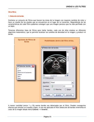 UNIDAD 6 LOS FILTROS

Otros filtros

1. Detección de bordes

Contiene un conjunto de filtros que buscan las áreas de la imagen con mayores cambios de color y
hace un resalte de los píxeles que se encuentran en el lugar de la transición. Dependiendo de las
características de cada filtro podemos conseguir que una imagen parezca que ha sido perfilada con
un lápiz.

Tenemos diferentes tipos de filtros para hallar bordes, cada uno de ellos emplea un diferente
algoritmo matemático, que le permite localizar los cambios de densidad en la imagen y producir el
borde.


                Opciones de filtros de
                                                Posibilidades dentro del filtro Arista.
                       Borde




A menor cantidad (entre 1 y 10) menos bordes son detectados por el filtro. Pueden conseguirse
efectos que simulan un trazado a lápiz, si una vez aplicado el filtro detección de bordes invertimos el
color de la imagen desde menú Colores --> Invertir.



                                               Página 11
 
