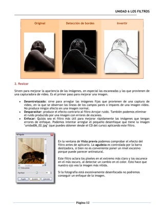 UNIDAD 6 LOS FILTROS


              Original                Detección de bordes                    Invertir




2. Realzar

Sirven para mejorar la apariencia de las imágenes, en especial las escaneadas y las que provienen de
una capturadora de vídeo. Es el primer paso para mejorar una imagen.

      Desentrelazado: sirve para arreglar las imágenes fijas que provienen de una captura de
       vídeo, en la que se observan las líneas de los campos pares o impares de una imagen vídeo.
       No produce ningún efecto en una imagen normal.
      Desparasitar: produce el efecto contrario al filtro Arrojar ruido. También podemos eliminar
       el ruido producido por una imagen con errores de escaneo.
      Enfocar: Quizás sea el filtro más útil para mejorar rápidamente las imágenes que tengan
       errores de enfoque. Podemos intentar arreglar el pequeño desenfoque que tiene la imagen
       "unidad06_02.jpg" (que puedes obtener desde el CD del curso) aplicando este filtro.




                                En la ventana de Vista previa podemos comprobar el efecto del
                                filtro antes de aplicarlo. La agudeza es controlada por la barra
                                deslizadora, si bien no es conveniente poner un nivel excesivo
                                porque puede parecer antinatural.

                                Este filtro aclara los píxeles en el extremo más claro y los oscurece
                                en el más oscuro, al detectar un cambio en el color. Esto hace que
                                nuestro ojo vea la imagen más nítida.

                                Si la fotografía está excesivamente desenfocada no podremos
                                conseguir un enfoque de la imagen.




                                              Página 12
 