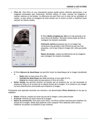 UNIDAD 6 LOS FILTROS

      Filtro NL. Este filtro es muy interesante porque puede aplicar distintas operaciones a las
       imágenes escaneadas para mejorarlas. Permite reducir el ruido, suavizar las imágenes y
       realizar mejoras en los bordes. La diferencia de este filtro con el resto de los utilizados en
       realzar, es que utiliza un hexágono de siete píxeles (en el centro el píxel a modificar) para
       calcular los valores medios.




                                           El filtro Media arreglada por alfa es el más parecido a los
                                           otros filtros de Realzar. Poniendo valores bajos de Alfa se
                                           consiguen los mejores resultados.

                                           Estimación óptima presupone que en la imagen hay
                                           variaciones muy grandes y sólo elimina las que son muy
                                           pequeñas, con lo que limpia la imagen del ruido que pueda
                                           tener.

                                           Realce de bordes, resalta las diferencias de las imágenes
                                           para conseguir los mejores resultados.




      El filtro Máscara de desenfoque nos permite tratar los desenfoques de la imagen atendiendo
       a:
           o Radio sobre el que actuar (0 a 120).
           o Cantidad de desenfoque que debe encontrar en ese radio (0 a 5).
           o Umbral de niveles sobre los que aplicar el filtro (0 a 255).
      Quitar bandas nos permite eliminar las bandas que se producen por un mal escaneado al
       producirse fallos en el arrastre de la cabeza lectora de la imagen. Si se utiliza en una imagen
       correcta obtendremos unas bandas que empeoran la imagen.

Finalizamos este apartado haciendo una mención a los denominados filtros Genéricos en los que se
engloban:

      Dilatar refuerza y amplia las zonas oscuras de la imagen o zona seleccionada.
      Erosionar refuerza las zonas claras de la imagen.
      Matriz de convolución: Sirve para crear filtros. Los filtros utilizan matrices para modificar los
       píxeles de la imagen. Desde aquí podemos crear cualquier filtro sabiendo cómo vamos a
       modificar los píxeles circundantes al que tratamos.




                                               Página 13
 