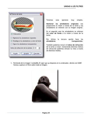 UNIDAD 6 LOS FILTROS




                                              Tenemos       unas    opciones      muy    simples.

                                              Mantener los alrededores originales nos
                                              proporciona la visión a través de la lente y los
                                              alrededores se rellenan con la imagen original.

                                              En el segundo caso los alrededores se rellenan
                                              del color de fondo a la visión a través de la
                                              lente.

                                              Por último      la   tercera     opción hace los
                                              alrededores                          transparentes.

                                              También podemos incluir el índice de refracción
                                              de la lente a tratar. Conociendo distintos índices
                                              de refracción podemos simular la vista a través
                                              de distintos medios.




1. Partiendo de la imagen "unidad06_01.jpg" que ya dispones en tu ordenador, ábrela con GIMP.
   Vamos a aplicar el filtro sobre toda la imagen.




                                         Página 20
 