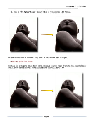 UNIDAD 6 LOS FILTROS

   2. Abre el filtro Aplicar lentes y pon un Índice de refracción de 1,80. Acepta.




Prueba distintos índices de refracción y aplica el efecto sobre toda la imagen.

2. Efecto de Mosaico de cristal

Nos hace ver la imagen a través de un cristal en el que podemos elegir el tamaño de la cuadrícula del
cristal. En el caso del ejemplo hemos utilizado una cuadrícula de 40 x 40.




                                               Página 21
 