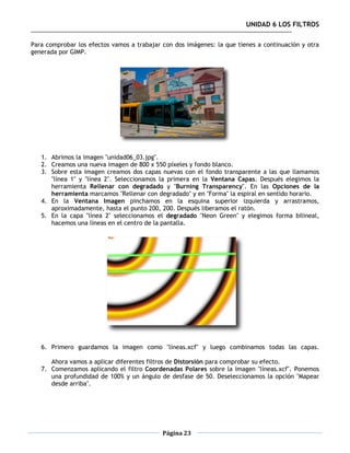 UNIDAD 6 LOS FILTROS

Para comprobar los efectos vamos a trabajar con dos imágenes: la que tienes a continuación y otra
generada por GIMP.




   1. Abrimos la imagen "unidad06_03.jpg".
   2. Creamos una nueva imagen de 800 x 550 píxeles y fondo blanco.
   3. Sobre esta imagen creamos dos capas nuevas con el fondo transparente a las que llamamos
      "línea 1" y "línea 2". Seleccionamos la primera en la Ventana Capas. Después elegimos la
      herramienta Rellenar con degradado y "Burning Transparency". En las Opciones de la
      herramienta marcamos "Rellenar con degradado" y en "Forma" la espiral en sentido horario.
   4. En la Ventana Imagen pinchamos en la esquina superior izquierda y arrastramos,
      aproximadamente, hasta el punto 200, 200. Después liberamos el ratón.
   5. En la capa "línea 2" seleccionamos el degradado "Neon Green" y elegimos forma bilineal,
      hacemos una líneas en el centro de la pantalla.




   6. Primero guardamos la imagen como "líneas.xcf" y luego combinamos todas las capas.

      Ahora vamos a aplicar diferentes filtros de Distorsión para comprobar su efecto.
   7. Comenzamos aplicando el filtro Coordenadas Polares sobre la imagen "líneas.xcf". Ponemos
      una profundidad de 100% y un ángulo de desfase de 50. Deseleccionamos la opción "Mapear
      desde arriba".




                                            Página 23
 