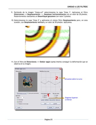 UNIDAD 6 LOS FILTROS

9. Partiendo de la imagen "líneas.xcf" seleccionamos la capa "línea 1". Aplicamos el filtro
   Distorsiones --> Desplazamiento -->, Desplazar horizontalmente con un valor de 30 píxeles.
   Posteriormente realizamos un Desenfoque gaussiano con valor 5 píxeles.

10. Seleccionamos la capa "línea 2" y aplicamos el mismo filtro Desplazamiento pero, en esta
    ocasión, con Desplazamiento vertical y un valor de 50 píxeles. Aplicamos.




11. Con el filtro de Distorsiones --> Doblar según curva intenta conseguir la deformación que se
    observa en la imagen.




                                         Página 25
 