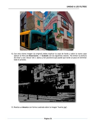 UNIDAD 6 LOS FILTROS




12. Con esta misma imagen (la original) debes duplicar la capa de fondo y sobre la nueva capa
    aplicar el filtro de Distorsiones --> Grabado con los siguientes valores: "No limitar la anchura
    de línea" y una "altura" de 2. Aplica y ten paciencia que puede que tarde un poco en terminar
    todo el proceso.




13. Realiza un Mosaico con forma cuadrada sobre la imagen "huerta.jpg".




                                           Página 26
 