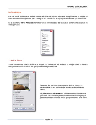 UNIDAD 6 LOS FILTROS

Los filtros Artísticos

Con los filtros artísticos se pueden simular técnicas de pintura manuales. Los píxeles de la imagen se
mezclan mediante algoritmos para conseguir esa simulación, aunque pueden resultar poco naturales.

En el submenú filtros Artísticos tenemos varias posibilidades, de las cuales comentamos algunas en
este apartado:




1. Aplicar lienzo

Añade un mapa de textura suave a la imagen. La simulación nos muestra la imagen como si hubiera
sido pintada sobre un lienzo del que podemos elegir la textura.




                                         Tenemos dos opciones diferentes en Aplicar lienzo. La
                                         Dirección de la luz permite que aparezca la sombra del
                                         lienzo.

                                         La profundidad de la textura simula el lienzo sobre el que
                                         pintamos. No conviene poner valores muy elevados porque
                                         perdemos la sensación de lienzo que proporciona este filtro.




                                              Página 30
 