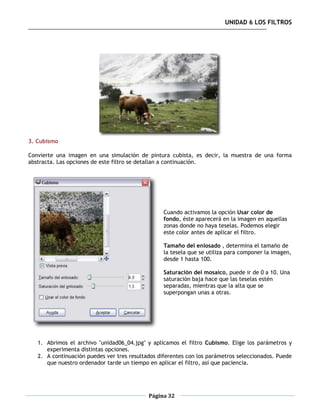 UNIDAD 6 LOS FILTROS




3. Cubismo

Convierte una imagen en una simulación de pintura cubista, es decir, la muestra de una forma
abstracta. Las opciones de este filtro se detallan a continuación.




                                                  Cuando activamos la opción Usar color de
                                                  fondo, éste aparecerá en la imagen en aquellas
                                                  zonas donde no haya teselas. Podemos elegir
                                                  este color antes de aplicar el filtro.

                                                  Tamaño del enlosado , determina el tamaño de
                                                  la tesela que se utiliza para componer la imagen,
                                                  desde 1 hasta 100.

                                                  Saturación del mosaico, puede ir de 0 a 10. Una
                                                  saturación baja hace que las teselas estén
                                                  separadas, mientras que la alta que se
                                                  superpongan unas a otras.




   1. Abrimos el archivo "unidad06_04.jpg" y aplicamos el filtro Cubismo. Elige los parámetros y
      experimenta distintas opciones.
   2. A continuación puedes ver tres resultados diferentes con los parámetros seleccionados. Puede
      que nuestro ordenador tarde un tiempo en aplicar el filtro, así que paciencia.




                                            Página 32
 
