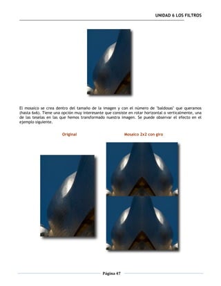 UNIDAD 6 LOS FILTROS




El mosaico se crea dentro del tamaño de la imagen y con el número de "baldosas" que queramos
(hasta 6x6). Tiene una opción muy interesante que consiste en rotar horizontal o verticalmente, una
de las teselas en las que hemos transformado nuestra imagen. Se puede observar el efecto en el
ejemplo siguiente.


                       Original                          Mosaico 2x2 con giro




                                             Página 47
 