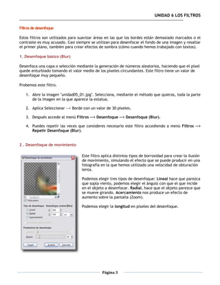 UNIDAD 6 LOS FILTROS

Filtros de desenfoque

Estos filtros son utilizados para suavizar áreas en las que los bordes están demasiado marcados o el
contraste es muy acusado. Casi siempre se utilizan para desenfocar el fondo de una imagen y resaltar
el primer plano, también para crear efectos de sombra (cómo cuando hemos trabajado con textos).

1. Desenfoque básico (Blur)

Desenfoca una capa o selección mediante la generación de números aleatorios, haciendo que el píxel
quede enturbiado tomando el valor medio de los píxeles circundantes. Este filtro tiene un valor de
desenfoque muy pequeño.

Probemos este filtro.

   1. Abre la imagen "unidad05_01.jpg". Selecciona, mediante el método que quieras, toda la parte
      de la imagen en la que aparece la estatua.

   2. Aplica Seleccionar --> Borde con un valor de 30 píxeles.

   3. Después accede al menú Filtros --> Desenfoque --> Desenfoque (Blur).

   4. Puedes repetir las veces que consideres necesario este filtro accediendo a menú Filtros -->
      Repetir Desenfoque (Blur).


2 . Desenfoque de movimiento

                                  Este filtro aplica distintos tipos de borrosidad para crear la ilusión
                                  de movimiento, simulando el efecto que se puede producir en una
                                  fotografía en la que hemos utilizado una velocidad de obturación
                                  lenta.

                                  Podemos elegir tres tipos de desenfoque: Lineal hace que parezca
                                  que sopla viento, podemos elegir el ángulo con que el que incide
                                  en el objeto a desenfocar. Radial, hace que el objeto parezce que
                                  se mueve girando. Acercamiento nos produce un efecto de
                                  aumento sobre la pantalla (Zoom).

                                  Podemos elegir la longitud en píxeles del desenfoque.




                                              Página 3
 