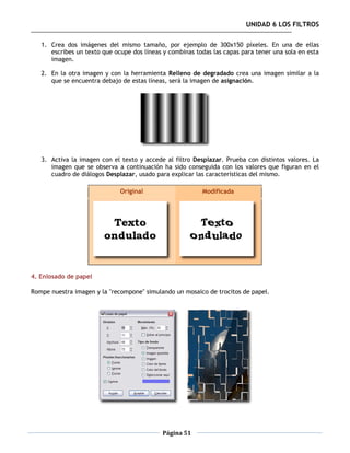 UNIDAD 6 LOS FILTROS

   1. Crea dos imágenes del mismo tamaño, por ejemplo de 300x150 píxeles. En una de ellas
      escribes un texto que ocupe dos líneas y combinas todas las capas para tener una sola en esta
      imagen.

   2. En la otra imagen y con la herramienta Relleno de degradado crea una imagen similar a la
      que se encuentra debajo de estas líneas, será la imagen de asignación.




   3. Activa la imagen con el texto y accede al filtro Desplazar. Prueba con distintos valores. La
      imagen que se observa a continuación ha sido conseguida con los valores que figuran en el
      cuadro de diálogos Desplazar, usado para explicar las características del mismo.

                              Original                    Modificada




4. Enlosado de papel

Rompe nuestra imagen y la "recompone" simulando un mosaico de trocitos de papel.




                                            Página 51
 
