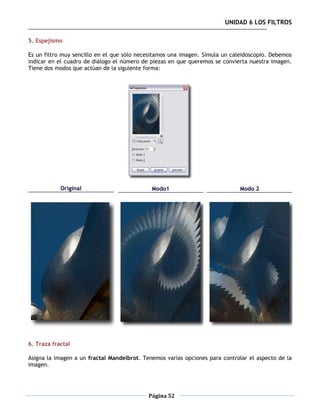 UNIDAD 6 LOS FILTROS

5. Espejismo

Es un filtro muy sencillo en el que sólo necesitamos una imagen. Simula un caleidoscopio. Debemos
indicar en el cuadro de diálogo el número de piezas en que queremos se convierta nuestra imagen.
Tiene dos modos que actúan de la siguiente forma:




            Original                         Modo1                           Modo 2




6. Traza fractal

Asigna la imagen a un fractal Mandelbrot. Tenemos varias opciones para controlar el aspecto de la
imagen.




                                            Página 52
 