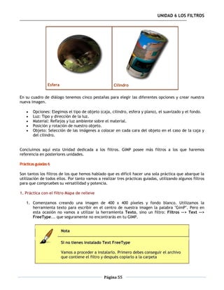 UNIDAD 6 LOS FILTROS




                 Esfera                               Cilindro

En su cuadro de diálogo tenemos cinco pestañas para elegir las diferentes opciones y crear nuestra
nueva imagen.

       Opciones: Elegimos el tipo de objeto (caja, cilindro, esfera y plano), el suavizado y el fondo.
       Luz: Tipo y dirección de la luz.
       Material: Reflejos y luz ambiente sobre el material.
       Posición y rotación de nuestro objeto.
       Objeto: Selección de las imágenes a colocar en cada cara del objeto en el caso de la caja y
        del cilindro.


Concluimos aquí esta Unidad dedicada a los filtros. GIMP posee más filtros a los que haremos
referencia en posteriores unidades.

Prácticas guiadas 6

Son tantos los filtros de los que hemos hablado que es difícil hacer una sola práctica que abarque la
utilización de todos ellos. Por tanto vamos a realizar tres prácticas guiadas, utilizando algunos filtros
para que compruebes su versatilidad y potencia.

1. Práctica con el filtro Mapa de relieve

    1. Comenzamos creando una imagen de 400 x 400 píxeles y fondo blanco. Utilizamos la
       herramienta texto para escribir en el centro de nuestra imagen la palabra "GimP". Pero en
       esta ocasión no vamos a utilizar la herramienta Texto, sino un filtro: Filtros --> Text -->
       FreeType... que seguramente no encontrarás en tu GIMP.


                          Nota

                          Si no tienes instalado Text FreeType

                          Vamos a proceder a instalarlo. Primero debes conseguir el archivo
                          que contiene el filtro y después copiarlo a la carpeta




                                                 Página 55
 