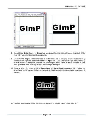 UNIDAD 6 LOS FILTROS




8. Con el filtro Distorsiones --> Ondas haz una pequeña distorsión del texto. Amplitud: 1,50;
   Fase 120 y Longitud de onda 25. Aceptamos.

9. Con la Varita mágica selecciona toda la parte blanca de la imagen; invierte la selección y
   auméntala en 7 píxeles con Seleccionar --> Agrandar . Crea una nueva capa transparente y
   en ella invierte la selección. Rellena con color negro. Ahora tienes el texto rodeado de una
   línea gruesa de color blanco y el resto de la imagen en negro.

10. Quita la selección y con el filtro Desenfoque --> Desenfoque gaussiano (IIR), aplica un
    desenfoque de 30 píxeles. Sitúate en la capa de fondo y realiza un desenfoque muy suave, 2
    píxeles.




11. Combina las dos capas de las que dispones y guarda la imagen como "texto_linea.xcf"




                                          Página 58
 