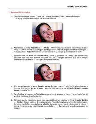 UNIDAD 6 LOS FILTROS

2. Deformación interactiva

   1. Guarda la siguiente imagen ("chica.jpg") y luego ábrela con GIMP. Abrimos la imagen
      "chica.jpg" que puedes conseguir de la forma habitual.




   2. Accedemos al filtro Distorsiones --> IWarp . Observamos los distintos parámetros de este
      filtro y la Vista previa de la imagen, donde podemos interactuar para modificar la imagen a
      nuestro antojo. Pretendemos crear una caricatura en la imagen que acabamos de abrir.

   3. Seleccionamos el Modo de deformación Crecer y ponemos un "Radio" de deformación
      bastante alto (55) para abarcar una gran zona de la imagen. Hacemos clic en la imagen
      interactiva en la zona de la boca para exagerar su tamaño.




   4. Ahora seleccionamos el Modo de deformación Encoger, con un "radio" de 20 y lo aplicamos a
      la zona de los ojos. Vamos a hacer crecer la nariz un poco con el Modo de deformación
      Mover y un radio de 15.

   5. Para finalizar crearemos un Torbellino (horario) en la zona de la frente, con un "radio" de 40
      y 0.5 de "cantidad de deformación".

   6. Para que nuestra modelo no quede muy reconocible vamos a aplicar el filtro Detectar bordes
      --> Arista y con un valor de 2 en el parámetro "Cantidad". Aplicamos. Invertimos la imagen.
      Borramos con la herramienta Borrar el color de fondo (goma) los alrededores de la cabeza y
      con la Herramienta de color Curvas (menú Colores --> Curvas)mejoramos los colores de la
      imagen.




                                             Página 60
 