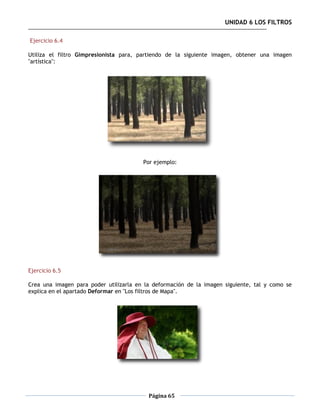 UNIDAD 6 LOS FILTROS

Ejercicio 6.4

Utiliza el filtro Gimpresionista para, partiendo de la siguiente imagen, obtener una imagen
"artística":




                                        Por ejemplo:




Ejercicio 6.5

Crea una imagen para poder utilizarla en la deformación de la imagen siguiente, tal y como se
explica en el apartado Deformar en "Los filtros de Mapa".




                                          Página 65
 